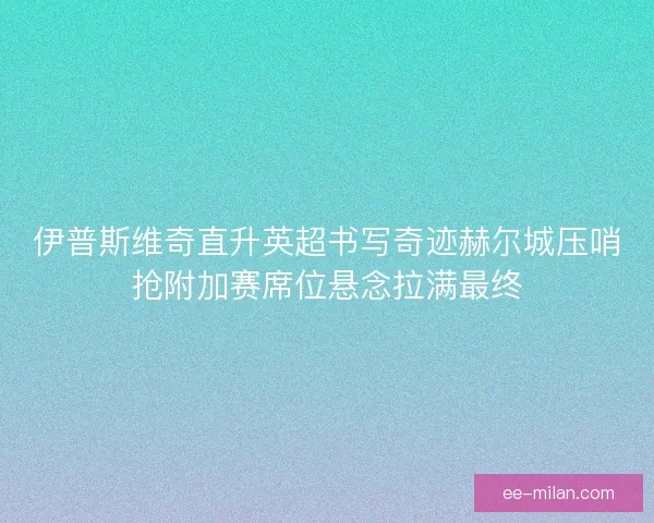 伊普斯维奇直升英超书写奇迹赫尔城压哨抢附加赛席位悬念拉满最终