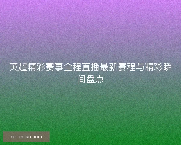 英超精彩赛事全程直播最新赛程与精彩瞬间盘点