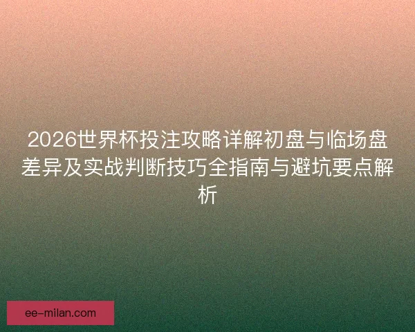 2026世界杯投注攻略详解初盘与临场盘差异及实战判断技巧全指南与避坑要点解析