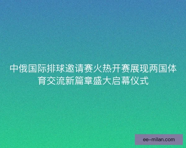 中俄国际排球邀请赛火热开赛展现两国体育交流新篇章盛大启幕仪式